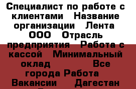 Специалист по работе с клиентами › Название организации ­ Лента, ООО › Отрасль предприятия ­ Работа с кассой › Минимальный оклад ­ 17 000 - Все города Работа » Вакансии   . Дагестан респ.,Геологоразведка п.